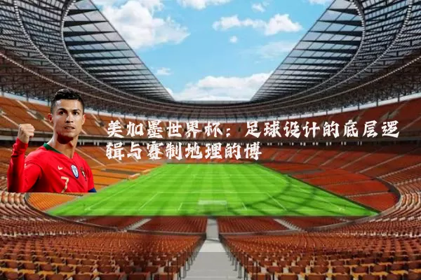 美加墨世界杯：足球设计的底层逻辑与赛制地理的博弈