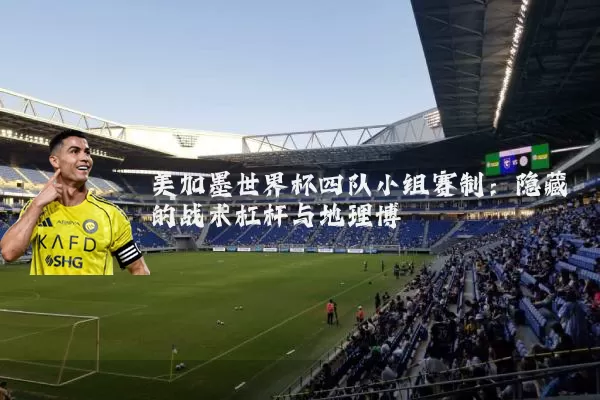 美加墨世界杯四队小组赛制：隐藏的战术杠杆与地理博弈