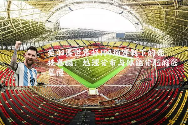 美加墨世界杯104场赛制下的竞技真相:地理分布与体能分配的底层博弈