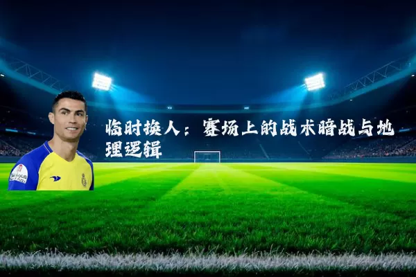 临时换人：赛场上的战术暗战与地理逻辑